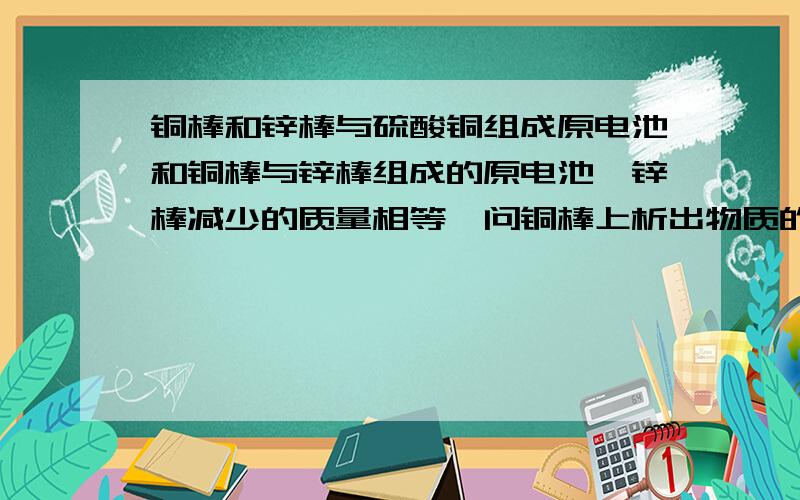 铜棒和锌棒与硫酸铜组成原电池和铜棒与锌棒组成的原电池,锌棒减少的质量相等,问铜棒上析出物质的质量之比?