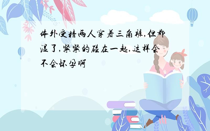 体外受精两人穿着三角裤,但都湿了,紧紧的碰在一起,这样会不会怀孕啊