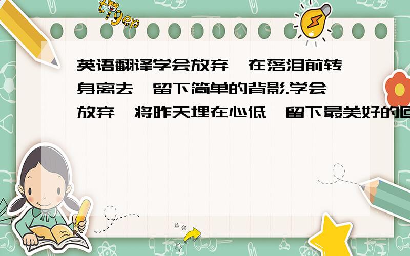 英语翻译学会放弃,在落泪前转身离去,留下简单的背影.学会放弃,将昨天埋在心低,留下最美好的回忆.学会放弃,让彼此都有个更