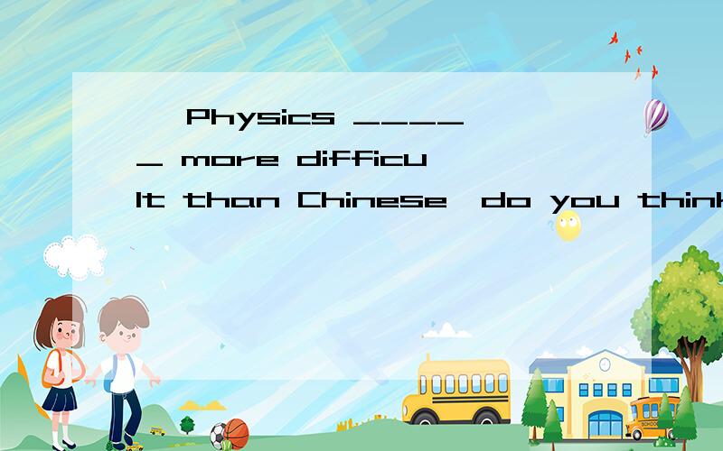 – Physics _____ more difficult than Chinese,do you think so?