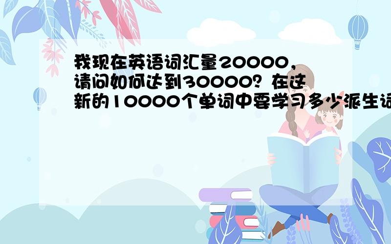 我现在英语词汇量20000，请问如何达到30000？在这新的10000个单词中要学习多少派生词？