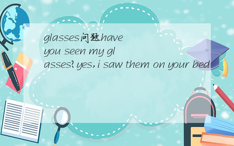 glasses问题have you seen my glasses?yes,i saw them on your bed