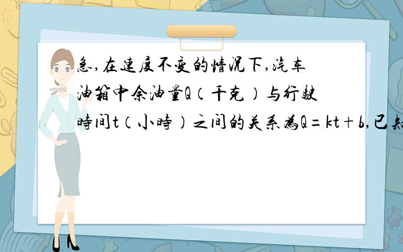 急,在速度不变的情况下,汽车油箱中余油量Q（千克）与行驶时间t（小时）之间的关系为Q=kt+b,已知车速为