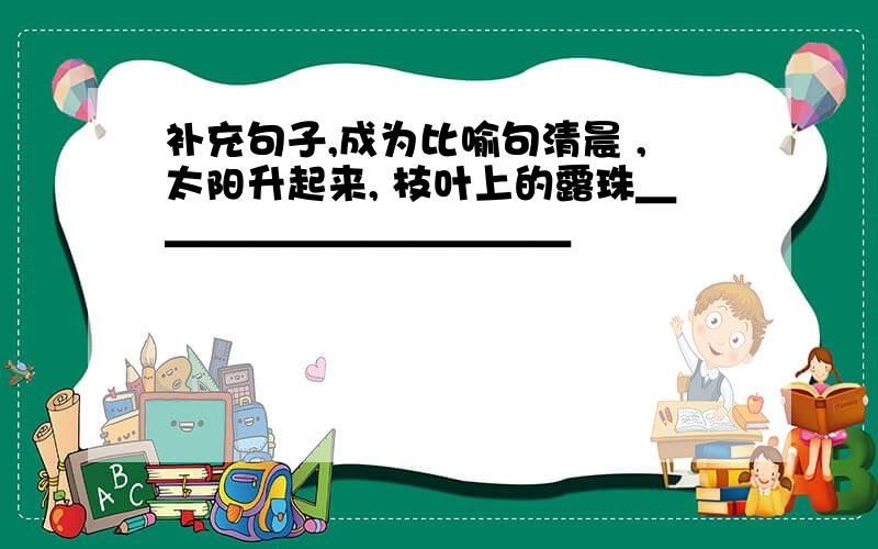 补充句子,成为比喻句清晨 ,太阳升起来, 枝叶上的露珠＿＿＿＿＿＿＿＿＿＿＿