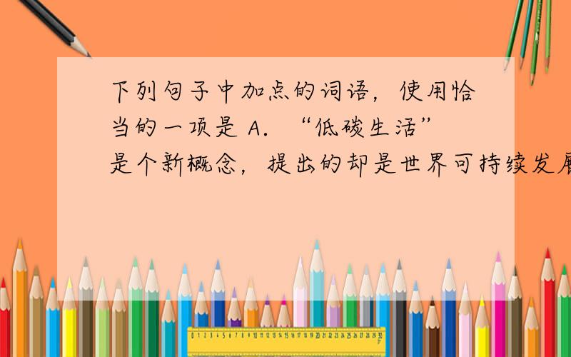 下列句子中加点的词语，使用恰当的一项是 A．“低碳生活”是个新概念，提出的却是世界可持续发展的老问题，它 反应 了人类因