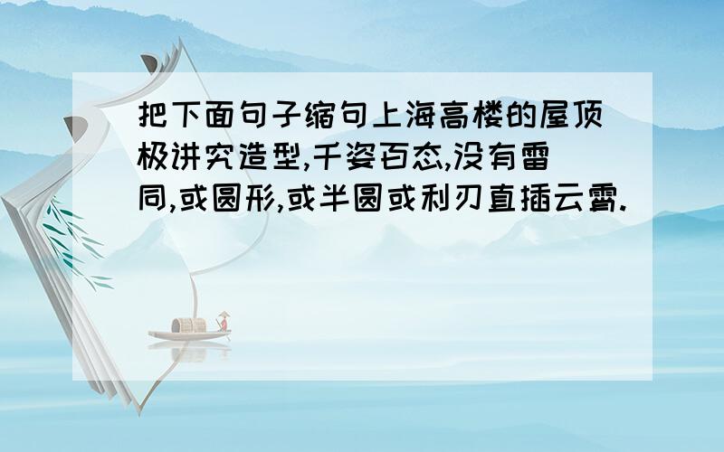 把下面句子缩句上海高楼的屋顶极讲究造型,千姿百态,没有雷同,或圆形,或半圆或利刃直插云霄.