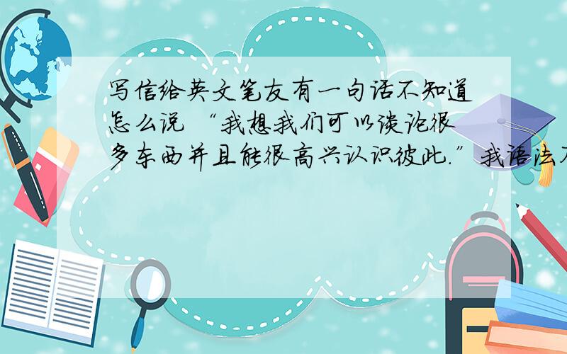 写信给英文笔友有一句话不知道怎么说 “我想我们可以谈论很多东西并且能很高兴认识彼此.”我语法不是很好 怕写错了 笔友笑话