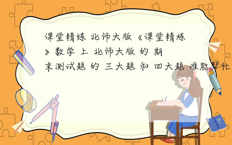 课堂精练 北师大版《课堂精炼》数学 上 北师大版 的 期末测试题 的 三大题 和 四大题 谁能帮忙打过来 我忘带书了 今