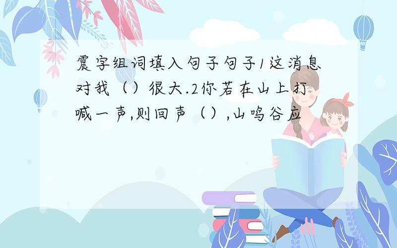 震字组词填入句子句子1这消息对我（）很大.2你若在山上打喊一声,则回声（）,山鸣谷应