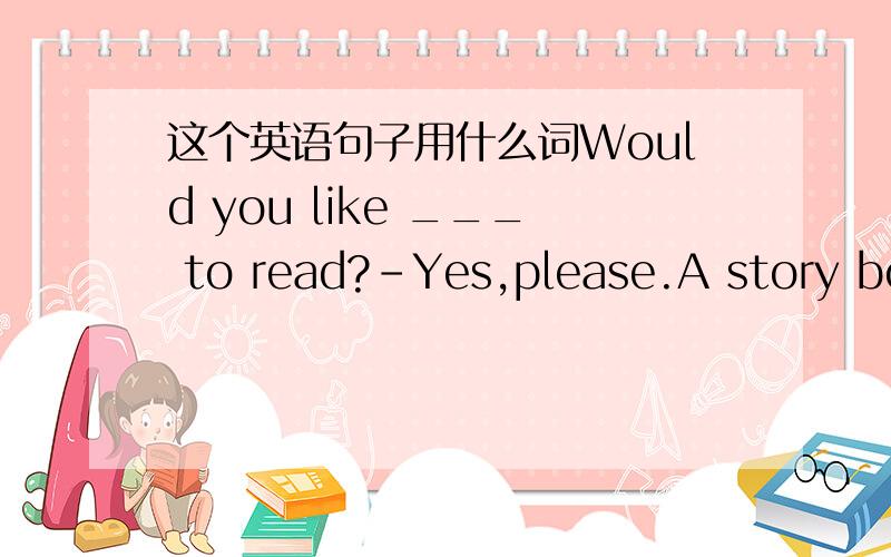 这个英语句子用什么词Would you like ___ to read?－Yes,please.A story boo