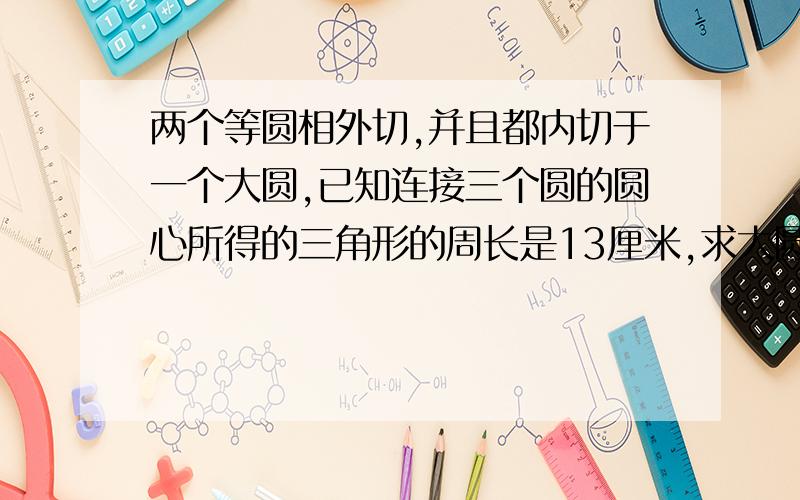 两个等圆相外切,并且都内切于一个大圆,已知连接三个圆的圆心所得的三角形的周长是13厘米,求大圆半径.要详细解法,谢谢大家