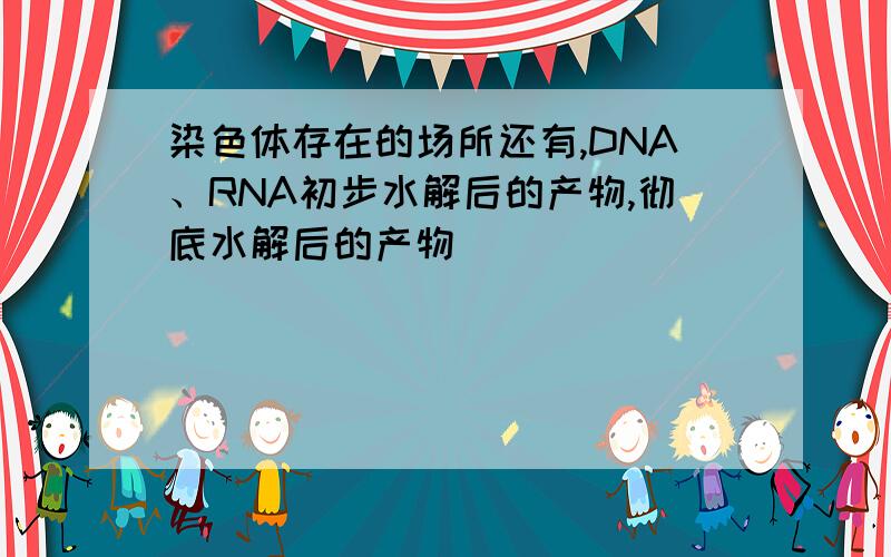 染色体存在的场所还有,DNA、RNA初步水解后的产物,彻底水解后的产物