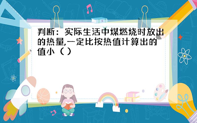 判断：实际生活中煤燃烧时放出的热量,一定比按热值计算出的值小（ ）