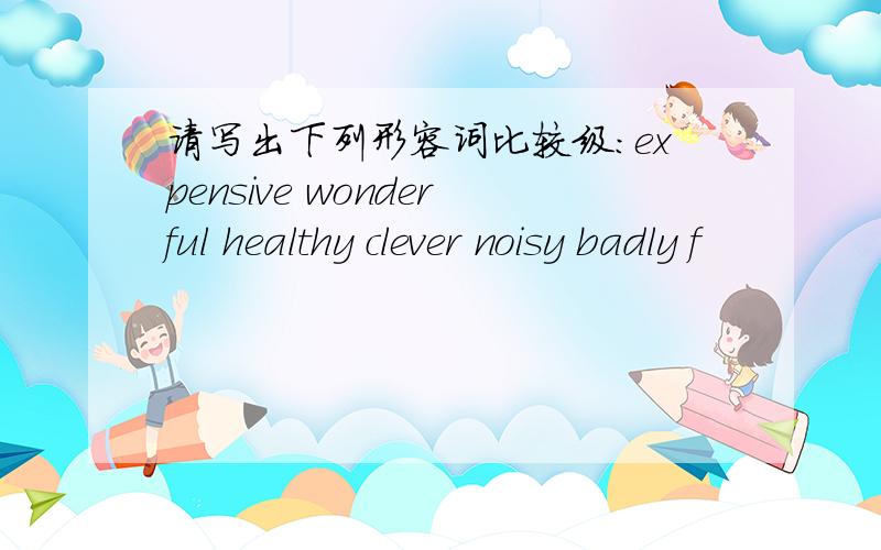 请写出下列形容词比较级：expensive wonderful healthy clever noisy badly f