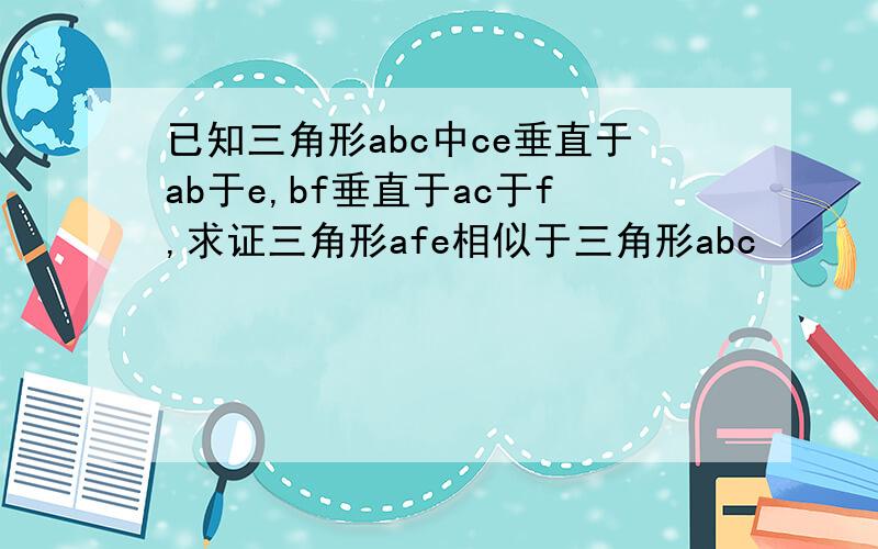 已知三角形abc中ce垂直于ab于e,bf垂直于ac于f,求证三角形afe相似于三角形abc