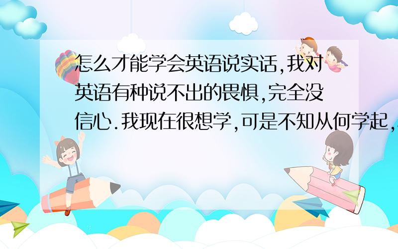 怎么才能学会英语说实话,我对英语有种说不出的畏惧,完全没信心.我现在很想学,可是不知从何学起,心里没个底谁能告诉从1年级