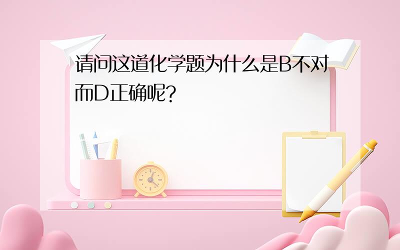 请问这道化学题为什么是B不对而D正确呢?