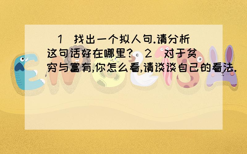 (1)找出一个拟人句.请分析这句话好在哪里?(2)对于贫穷与富有,你怎么看,请谈谈自己的看法.