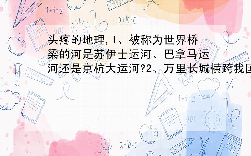 头疼的地理,1、被称为世界桥梁的河是苏伊士运河、巴拿马运河还是京杭大运河?2、万里长城横跨我国多少个省（包括直辖市和自治