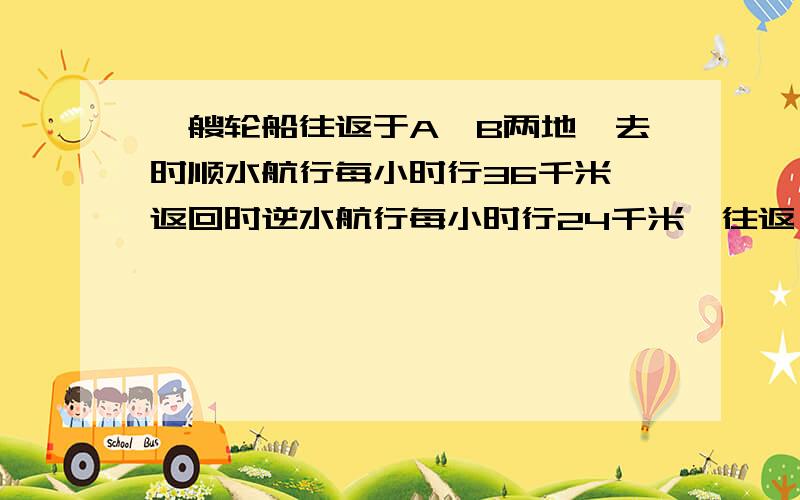 一艘轮船往返于A、B两地,去时顺水航行每小时行36千米,返回时逆水航行每小时行24千米,往返一次共用1.5时.A、B两地