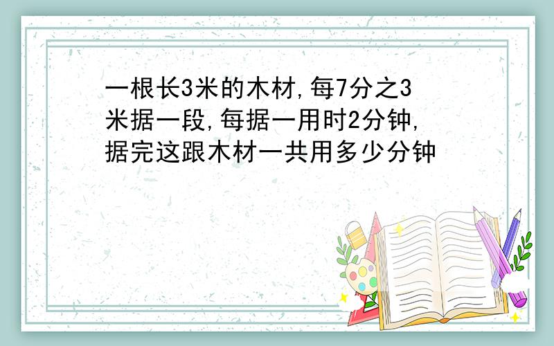 一根长3米的木材,每7分之3米据一段,每据一用时2分钟,据完这跟木材一共用多少分钟