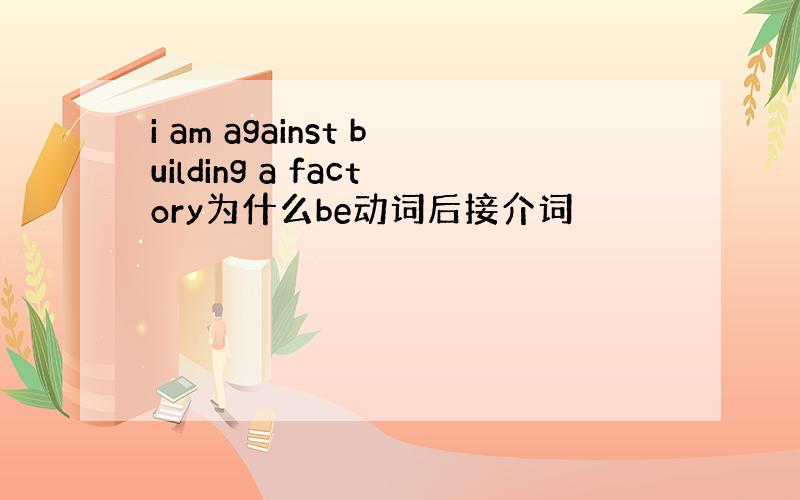 i am against building a factory为什么be动词后接介词