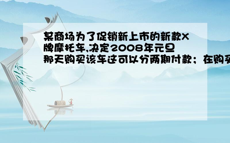 某商场为了促销新上市的新款X牌摩托车,决定2008年元旦那天购买该车这可以分两期付款；在购买时先付一笔款,余下部分及它的