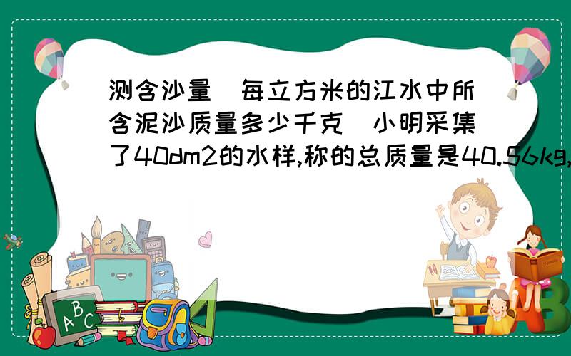 测含沙量（每立方米的江水中所含泥沙质量多少千克）小明采集了40dm2的水样,称的总质量是40.56kg,已知干沙的密度p