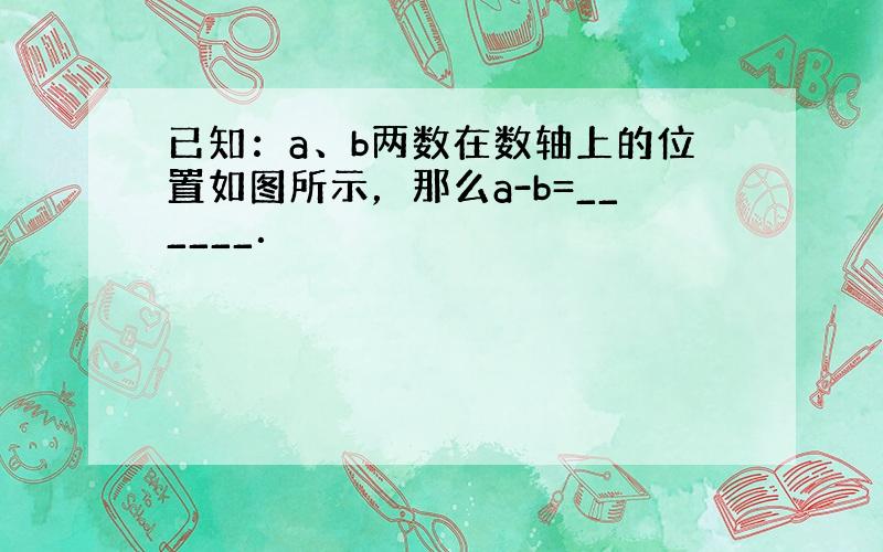 已知：a、b两数在数轴上的位置如图所示，那么a-b=______．