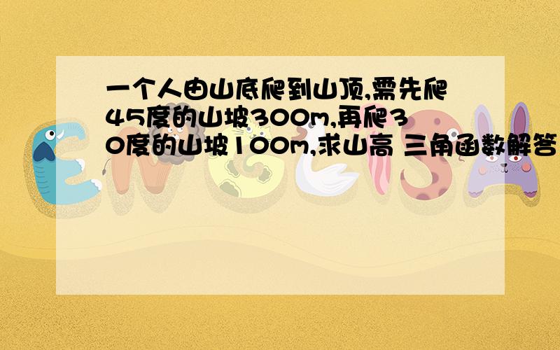 一个人由山底爬到山顶,需先爬45度的山坡300m,再爬30度的山坡100m,求山高 三角函数解答