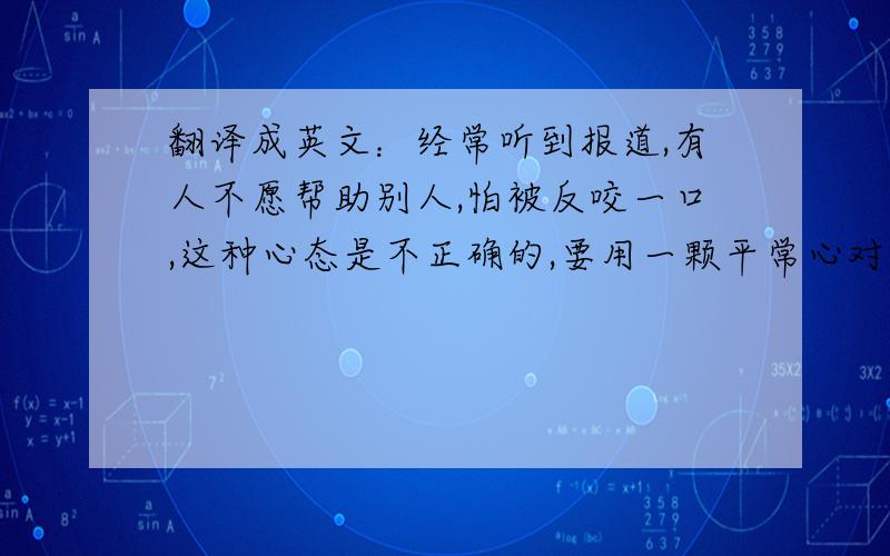 翻译成英文：经常听到报道,有人不愿帮助别人,怕被反咬一口,这种心态是不正确的,要用一颗平常心对待...