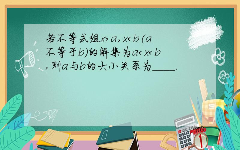 若不等式组x＞a,x＜b（a不等于b）的解集为a＜x＜b,则a与b的大小关系为＿＿＿＿．