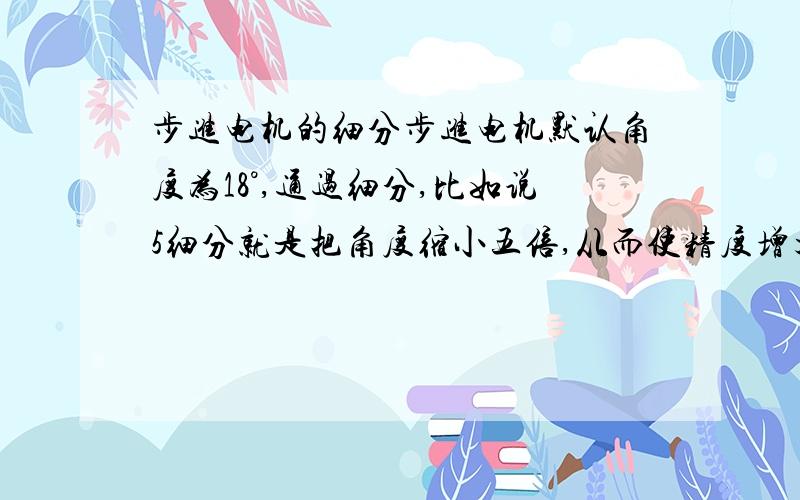 步进电机的细分步进电机默认角度为18°,通过细分,比如说5细分就是把角度缩小五倍,从而使精度增大5倍变成了0.36°.这