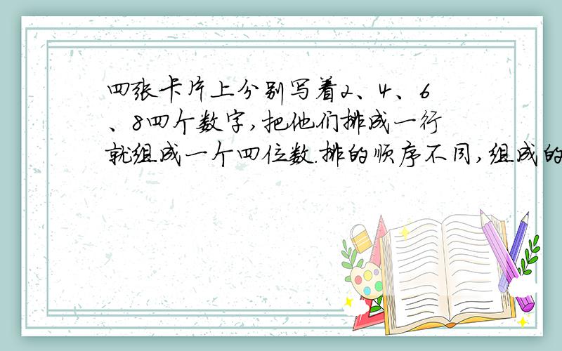 四张卡片上分别写着2、4、6、8四个数字,把他们排成一行就组成一个四位数.排的顺序不同,组成的四位数就不同.问：用这四张