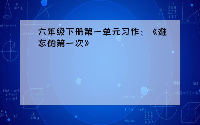 六年级下册第一单元习作：《难忘的第一次》