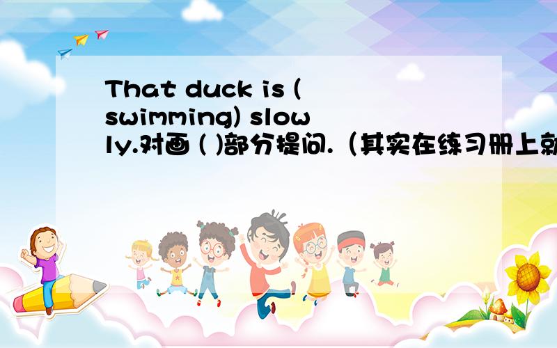 That duck is (swimming) slowly.对画 ( )部分提问.（其实在练习册上就是对画线部分提问）