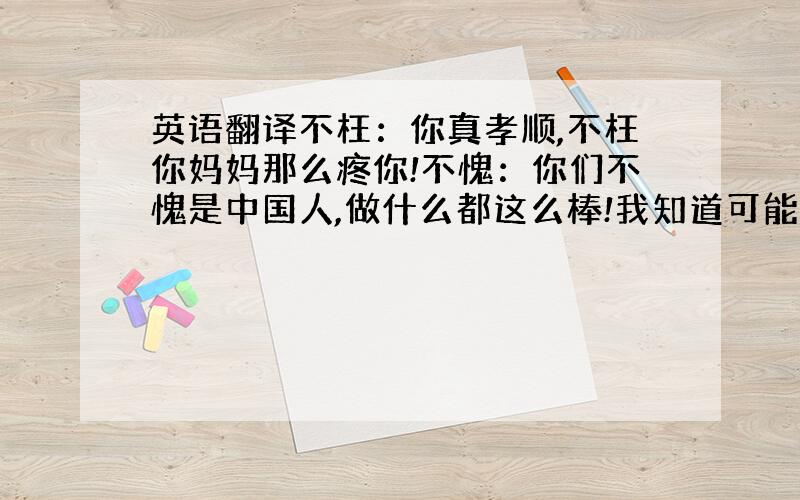 英语翻译不枉：你真孝顺,不枉你妈妈那么疼你!不愧：你们不愧是中国人,做什么都这么棒!我知道可能有些难度～可是真的很想弄懂