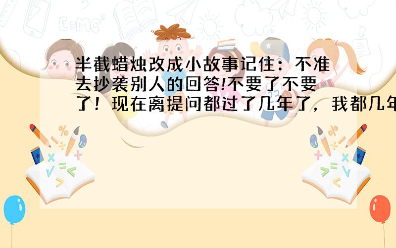 半截蜡烛改成小故事记住：不准去抄袭别人的回答!不要了不要了！现在离提问都过了几年了，我都几年级了！……+_+电脑卡机，