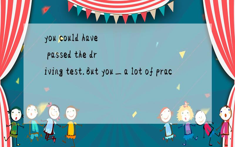 you could have passed the driving test.But you_a lot of prac