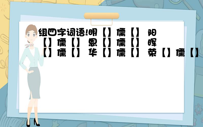 组四字词语!明【】儒【】 阳【】儒【】 恩【】儒【】 晖【】儒【】 华【】儒【】 荣【】儒【】