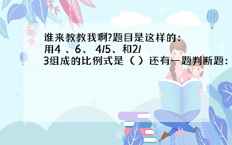 谁来教教我啊?题目是这样的：用4 、6、 4/5、和2/3组成的比例式是（ ）还有一题判断题：等底等高的圆柱与圆锥的底面