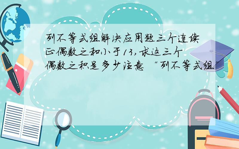 列不等式组解决应用题三个连续正偶数之和小于13,求这三个偶数之积是多少注意 “列不等式组”