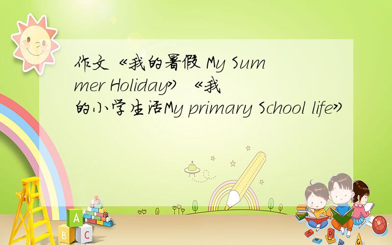 作文《我的暑假 My Summer Holiday》《我的小学生活My primary School life》