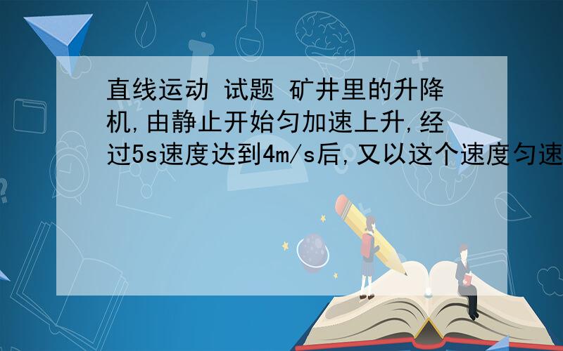 直线运动 试题 矿井里的升降机,由静止开始匀加速上升,经过5s速度达到4m/s后,又以这个速度匀速上升20m,