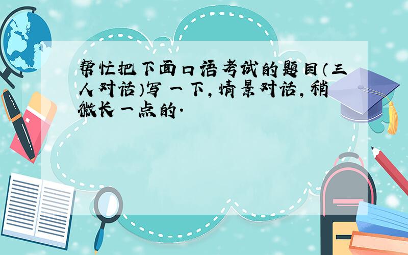 帮忙把下面口语考试的题目（三人对话）写一下,情景对话,稍微长一点的.