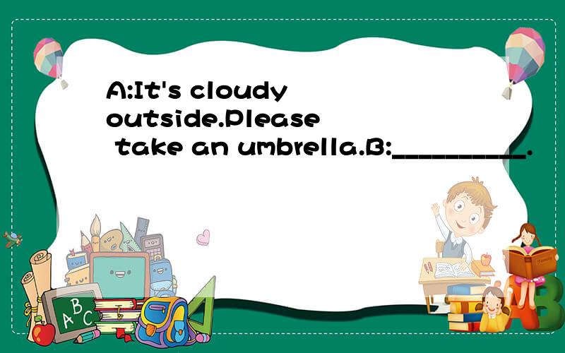 A:It's cloudy outside.Please take an umbrella.B:__________.