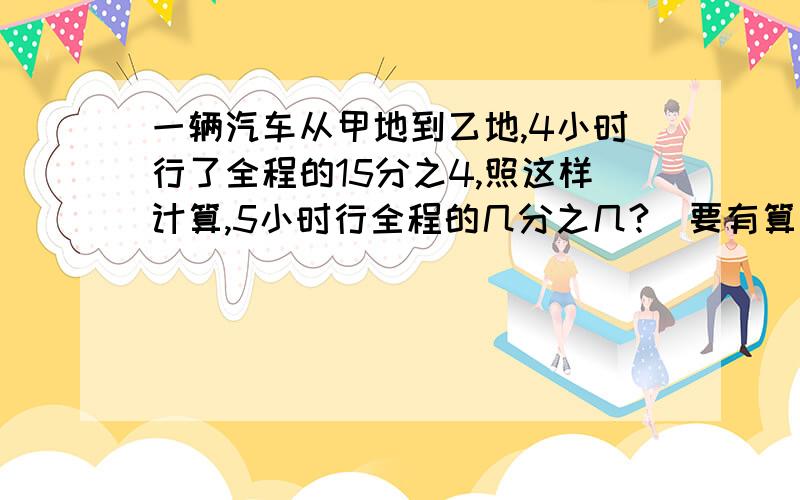 一辆汽车从甲地到乙地,4小时行了全程的15分之4,照这样计算,5小时行全程的几分之几?(要有算式）