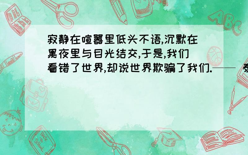 寂静在喧嚣里低头不语,沉默在黑夜里与目光结交,于是,我们看错了世界,却说世界欺骗了我们.—— 泰戈尔