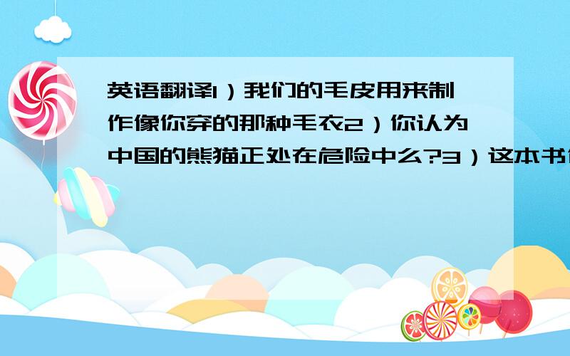 英语翻译1）我们的毛皮用来制作像你穿的那种毛衣2）你认为中国的熊猫正处在危险中么?3）这本书包含了50幅地图,其中包含了