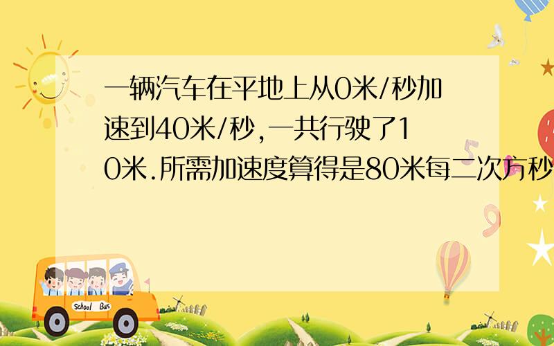 一辆汽车在平地上从0米/秒加速到40米/秒,一共行驶了10米.所需加速度算得是80米每二次方秒.车重1000Kg.当这辆